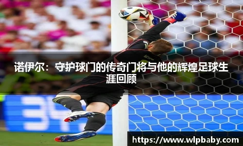 诺伊尔：守护球门的传奇门将与他的辉煌足球生涯回顾